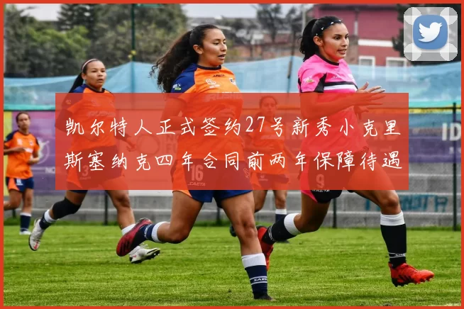 凯尔特人正式签约27号新秀小克里斯塞纳克四年合同前两年保障待遇明确