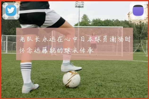 老队长永远在心中日本球员谢场时怀念远藤航的球衣传承