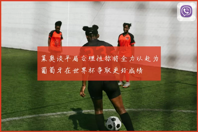 莱奥谈平局合理性称将全力以赴为葡萄牙在世界杯争取更好成绩