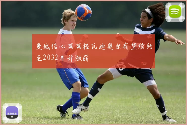 曼城信心满满格瓦迪奥尔有望续约至2032年并涨薪