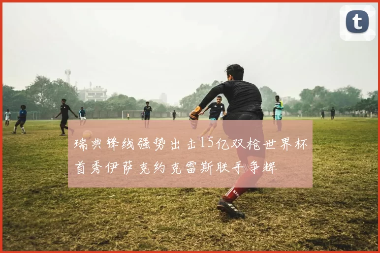 瑞典锋线强势出击15亿双枪世界杯首秀伊萨克约克雷斯联手争辉