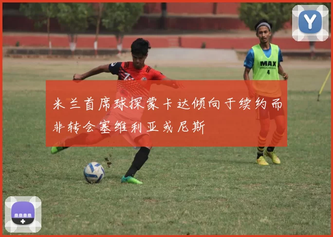 米兰首席球探蒙卡达倾向于续约而非转会塞维利亚或尼斯