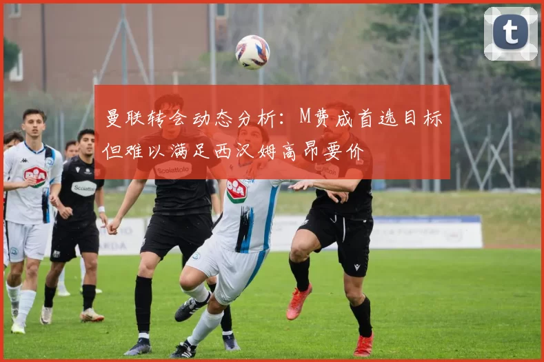 曼联转会动态分析：M费成首选目标但难以满足西汉姆高昂要价