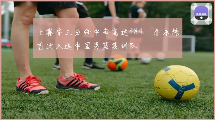 上赛季三分命中率高达484偰李永炜首次入选中国男篮集训队