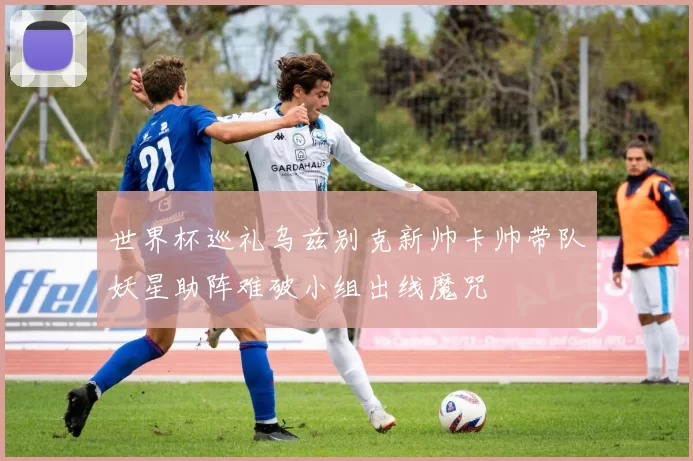 世界杯巡礼乌兹别克新帅卡帅带队妖星助阵难破小组出线魔咒