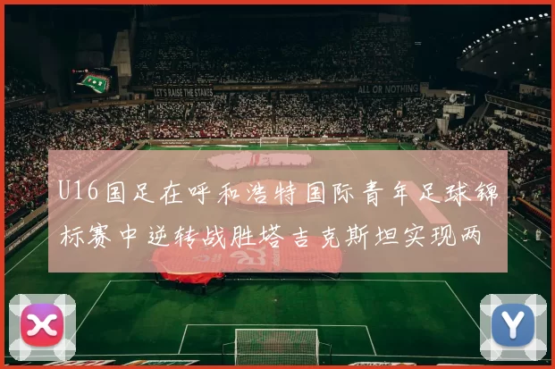 U16国足在呼和浩特国际青年足球锦标赛中逆转战胜塔吉克斯坦实现两连胜