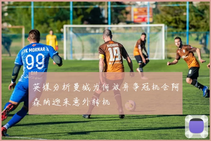 英媒分析曼城为何放弃争冠机会阿森纳迎来意外转机