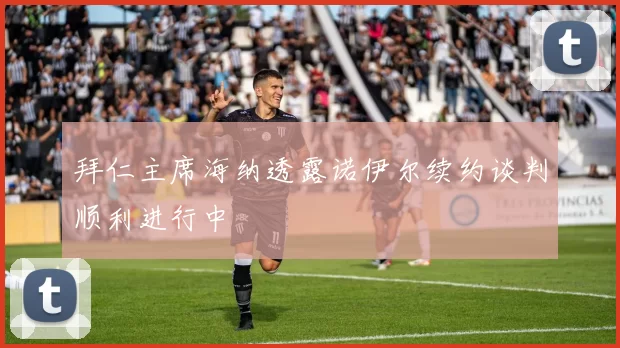 拜仁主席海纳透露诺伊尔续约谈判顺利进行中