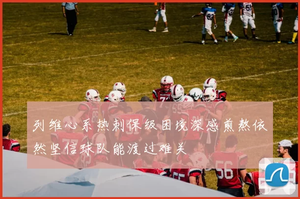 列维心系热刺保级困境深感煎熬依然坚信球队能渡过难关