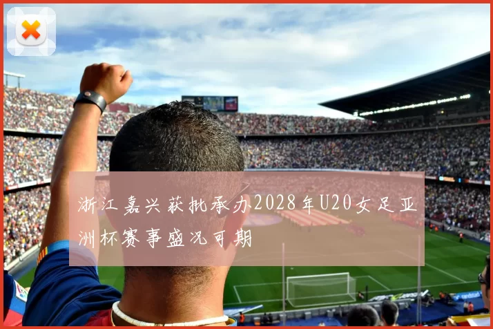 浙江嘉兴获批承办2028年U20女足亚洲杯赛事盛况可期