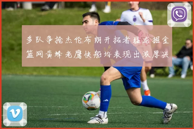 多队争抢杰伦布朗开拓者猛龙掘金篮网黄蜂老鹰快船均表现出浓厚兴趣