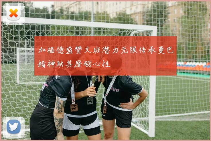 加福德盛赞文班潜力无限传承曼巴精神助其磨砺心性