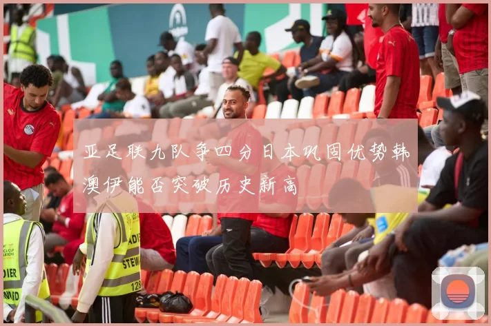 亚足联九队争四分日本巩固优势韩澳伊能否突破历史新高
