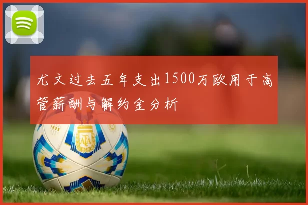 尤文过去五年支出1500万欧用于高管薪酬与解约金分析