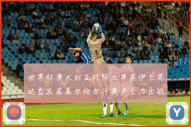 世界杯澳大利亚对阵土耳其伊兰昆达首发居莱尔恰尔汗奥卢全力出战